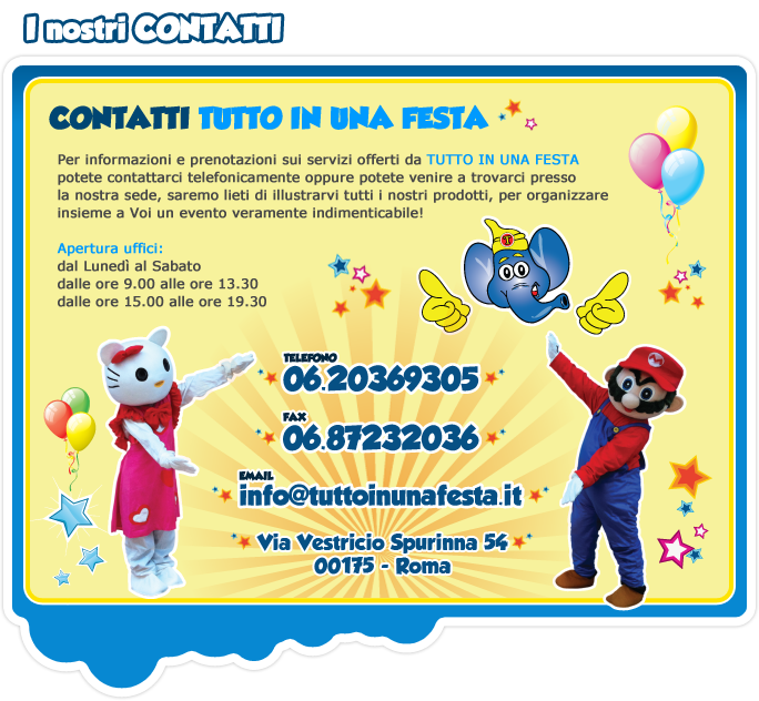 Per informazioni e prenotazioni sui servizi offerti sa TUTTO IN UNA FESTA potete contattarci telefonicamente oppure potete venire a trovarci presso la nostra sede, saremo lieti di illustrarvi tutti i nostri prodotti, per organizzare insieme a Voi un evento indimenticabile!
Apertura uffici:
dal Lunedì al Sabato
dalle ore 9.00 alle ore 13.30
dalle 15.00 alle ore 19.30
Telefono 06.20369305
Fax 06.87232036
email info@tuttoinunafesta.it
via Masurio Sabino 19/21 00175 - Roma